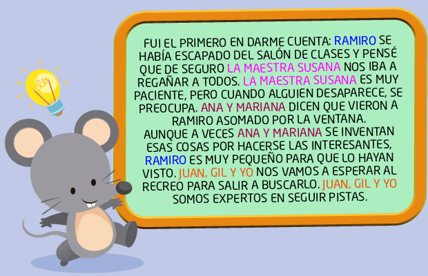 FUI EL PRIMERO EN DARME CUENTA: RAMIRO SE HABÍA ESCAPADO DEL SALÓN DE CLASES Y PENSÉ QUE DE SEGURO LA MAESTRA SUSANA NOS IBA A REGAÑAR A TODOS. LA MAESTRA SUSANA ES MUY PACIENTE, PERO CUANDO ALGUIEN DESAPARECE, SE PREOCUPA. ANA Y MARIANA DICEN QUE VIERON A RAMIRO ASOMADO POR LA VENTANA. AUNQUE A VECES ANA Y MARIANA SE INVENTAN ESAS COSAS POR HACERSE LAS INTERESANTES, RAMIRO ES MUY PEQUEÑO PARA QUE LO HAYAN VISTO. JUAN, GIL Y YO NOS VAMOS A ESPERAR AL RECREO PARA SALIR A BUSCARLO. JUAN, GIL Y YO SOMOS EXPERTOS EN SEGUIR PISTAS.