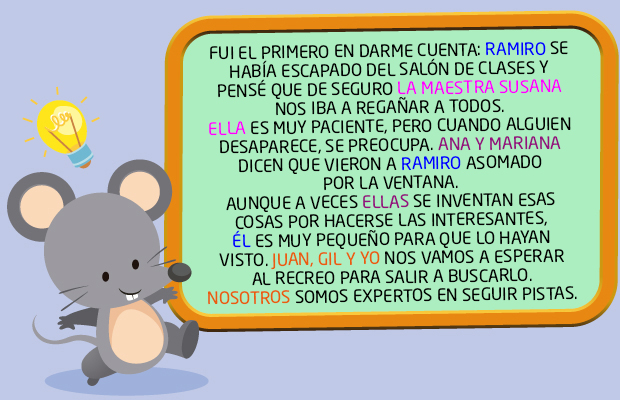 FUI EL PRIMERO EN DARME CUENTA: RAMIRO SE HABÍA ESCAPADO DEL SALÓN DE CLASES Y PENSÉ QUE DE SEGURO LA MAESTRA SUSANA NOS IBA A REGAÑAR A TODOS. ELLA ES MUY PACIENTE, PERO CUANDO ALGUIEN DESAPARECE, SE PREOCUPA. ANA Y MARIANA DICEN QUE VIERON A RAMIRO ASOMADO POR LA VENTANA. AUNQUE A VECES ELLAS SE INVENTAN ESAS COSAS POR HACERSE LAS INTERESANTES, ÉL ES MUY PEQUEÑO PARA QUE LO HAYAN VISTO. JUAN, GIL Y YO NOS VAMOS A ESPERAR AL RECREO PARA SALIR A BUSCARLO. NOSOTROS SOMOS EXPERTOS EN SEGUIR PISTAS.